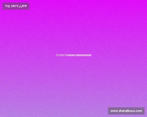 2025年CBA选秀名单公布 新秀球员实力分析与前景展望 2025年CBA选秀名单公布 新秀球员实力分析与前景展望